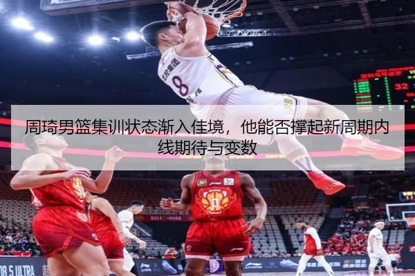 周琦男篮集训状态渐入佳境，他能否撑起新周期内线期待与变数