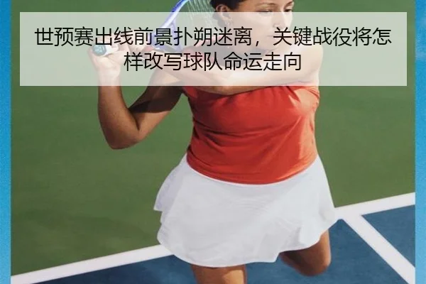 世预赛出线前景扑朔迷离，关键战役将怎样改写球队命运走向