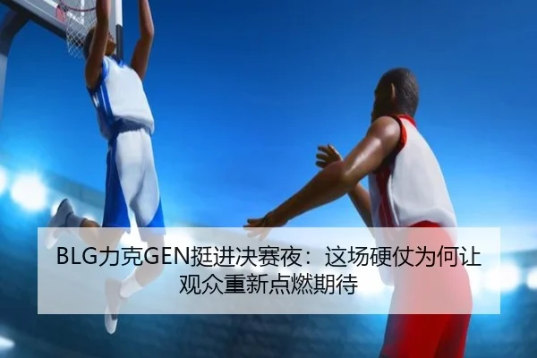 BLG力克GEN挺进决赛夜：这场硬仗为何让观众重新点燃期待